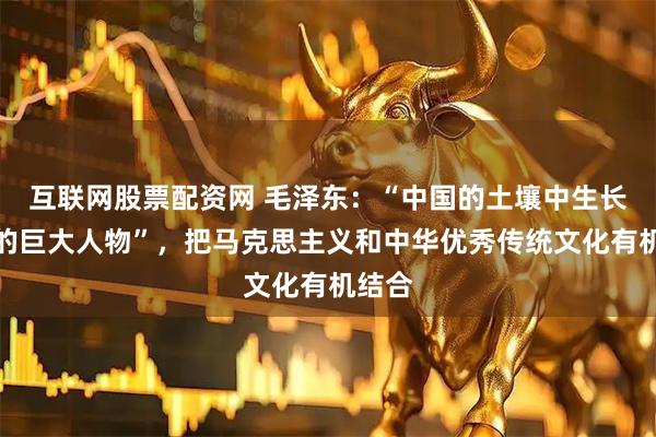 互联网股票配资网 毛泽东：“中国的土壤中生长出来的巨大人物”，把马克思主义和中华优秀传统文化有机结合