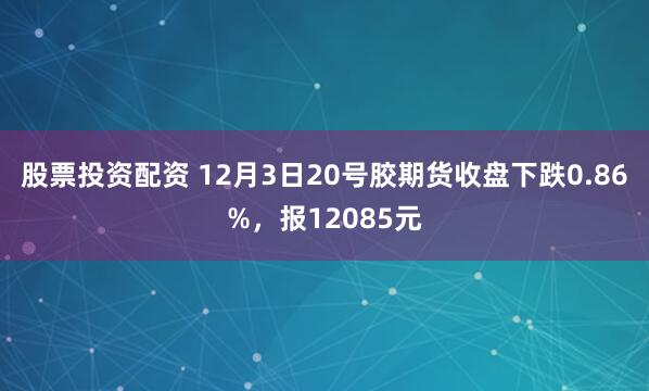 股票投资配资 12月3日20号胶期货收盘下跌0.86%，报12085元