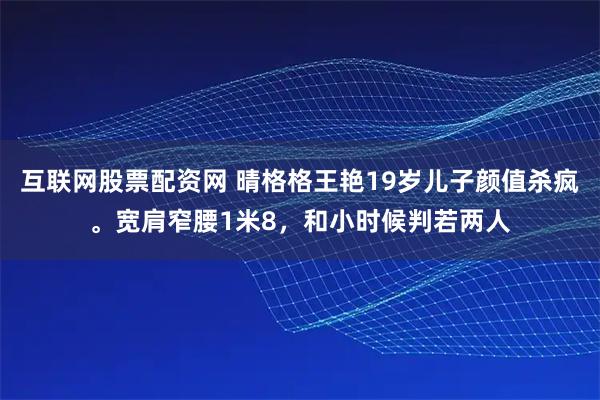 互联网股票配资网 晴格格王艳19岁儿子颜值杀疯。宽肩窄腰1米8，和小时候判若两人