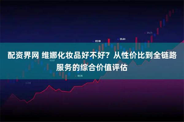 配资界网 维娜化妆品好不好？从性价比到全链路服务的综合价值评估