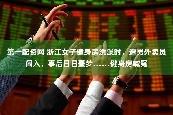 第一配资网 浙江女子健身房洗澡时，遭男外卖员闯入，事后日日噩梦……健身房喊冤