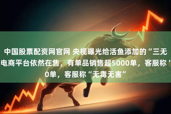 中国股票配资网官网 央视曝光给活鱼添加的“三无麻醉剂”,电商平台依然在售,有单品销售超5000单,客服称“无毒无害”