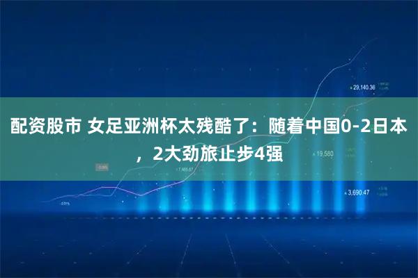 配资股市 女足亚洲杯太残酷了：随着中国0-2日本，2大劲旅止步4强