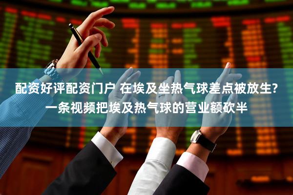 配资好评配资门户 在埃及坐热气球差点被放生?一条视频把埃及热气球的营业额砍半