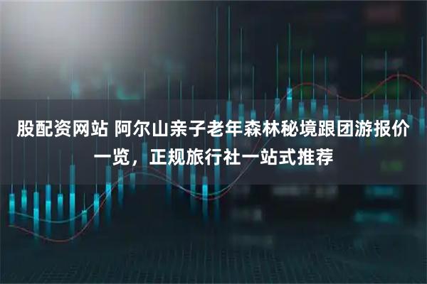 股配资网站 阿尔山亲子老年森林秘境跟团游报价一览，正规旅行社一站式推荐