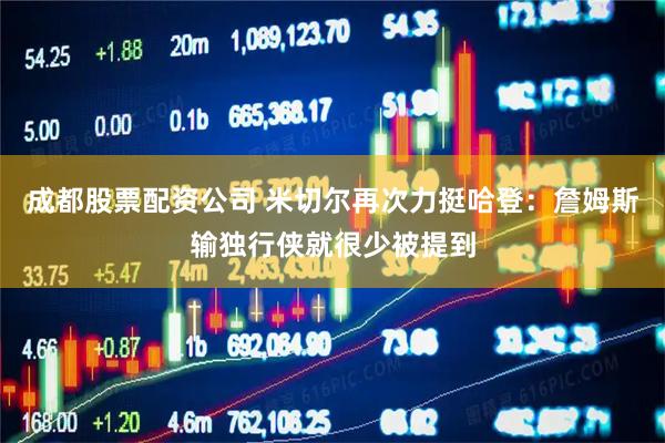 成都股票配资公司 米切尔再次力挺哈登：詹姆斯输独行侠就很少被提到