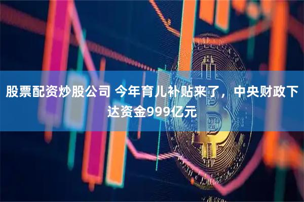股票配资炒股公司 今年育儿补贴来了，中央财政下达资金999亿元