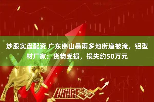 炒股实盘配资 广东佛山暴雨多地街道被淹,铝型材厂家:货物受损,损失约50万元