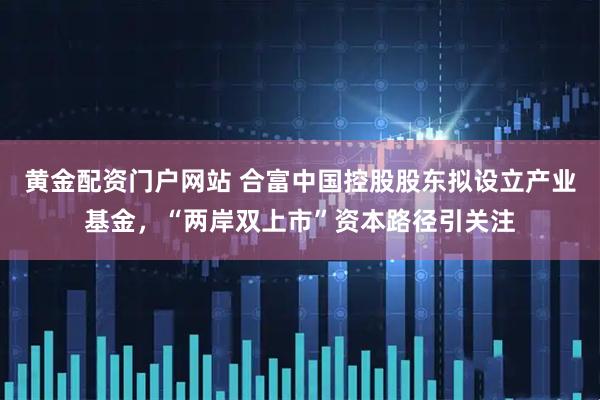 黄金配资门户网站 合富中国控股股东拟设立产业基金,“两岸双上市”资本路径引关注