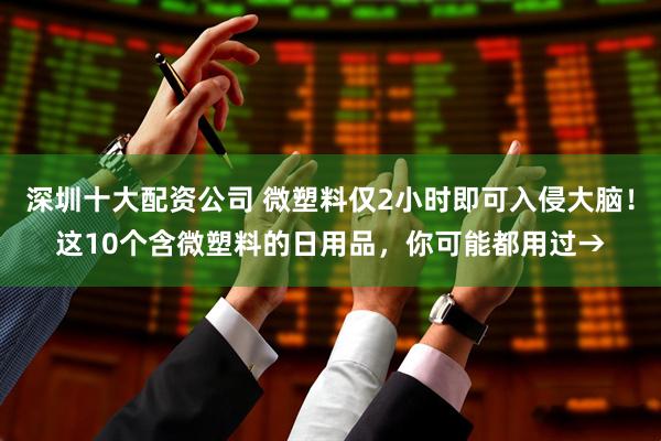 深圳十大配资公司 微塑料仅2小时即可入侵大脑！这10个含微塑料的日用品，你可能都用过→