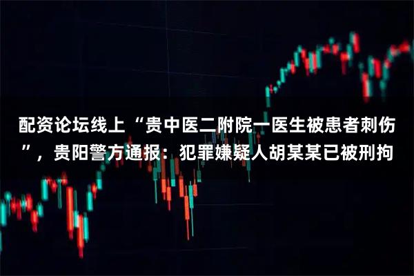 配资论坛线上 “贵中医二附院一医生被患者刺伤”，贵阳警方通报：犯罪嫌疑人胡某某已被刑拘
